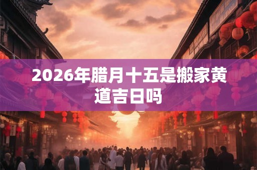 2026年腊月十五是搬家黄道吉日吗