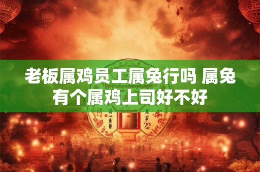 老板属鸡员工属兔行吗 属兔有个属鸡上司好不好 老板属鸡员工属兔行吗 属兔有个属鸡上司好不好