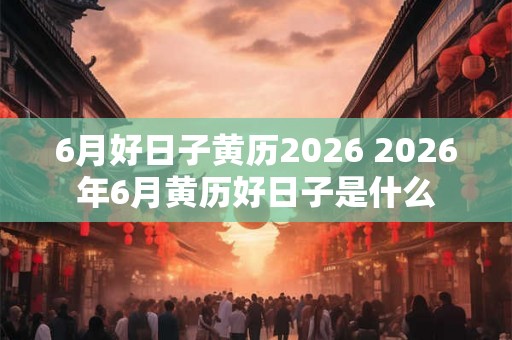 6月好日子黄历2026 2026年6月黄历好日子是什么 6月好日子黄历2026 2026年6月黄历好日子是什么