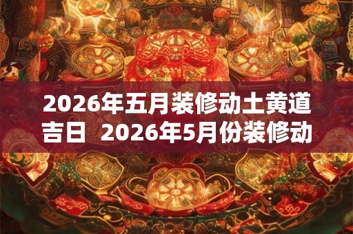 2026年五月装修动土黄道吉日  2026年5月份装修动土黄道吉日