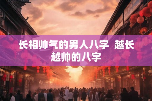 长相帅气的男人八字 越长越帅的八字 长相帅气的男人八字 越长越帅的八字