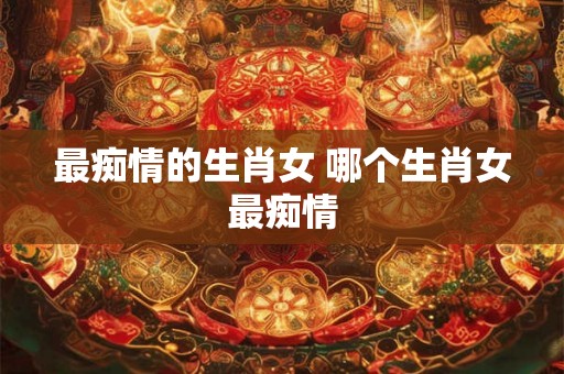 最痴情的生肖女 哪个生肖女最痴情