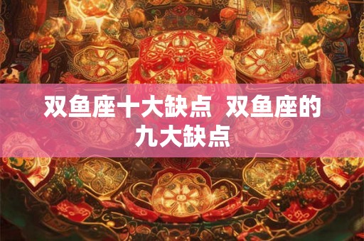 双鱼座十大缺点  双鱼座的九大缺点