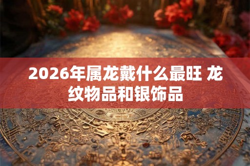 2026年属龙戴什么最旺 龙纹物品和银饰品