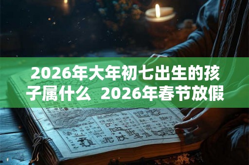 2026年大年初七出生的孩子属什么  2026年春节放假时间是多久