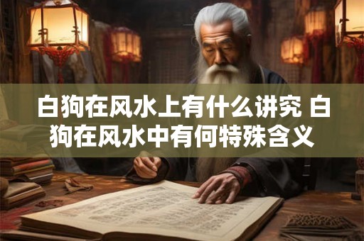 白狗在风水上有什么讲究 白狗在风水中有何特殊含义 白狗在风水上有什么讲究 白狗在风水中有何特殊含义