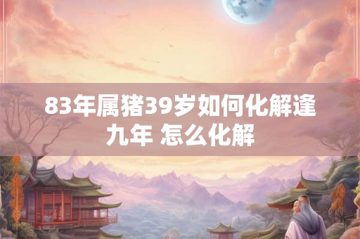 83年属猪39岁如何化解逢九年 怎么化解