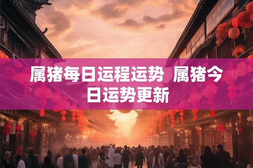 属猪每日运程运势 属猪今日运势更新 属猪每日运程运势 属猪今日运势更新