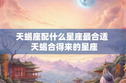 天蝎座配什么星座最合适  天蝎合得来的星座