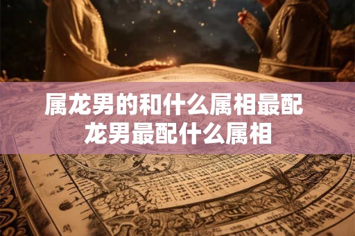 属龙男的和什么属相最配 龙男最配什么属相