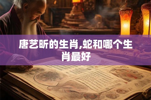 唐艺昕的生肖,蛇和哪个生肖最好