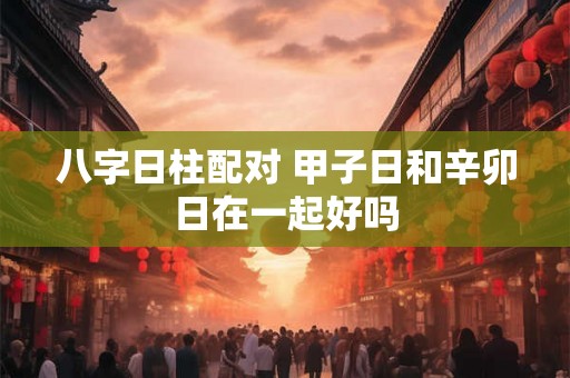 八字日柱配对 甲子日和辛卯日在一起好吗