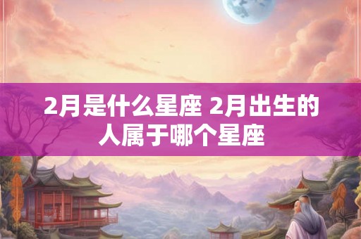 2月是什么星座 2月出生的人属于哪个星座 2月是什么星座 2月出生的人属于哪个星座