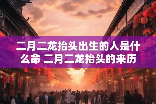 二月二龙抬头出生的人是什么命 二月二龙抬头的来历 二月二龙抬头出生的人是什么命 二月二龙抬头的来历