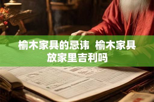 榆木家具的忌讳 榆木家具放家里吉利吗 榆木家具的忌讳 榆木家具放家里吉利吗