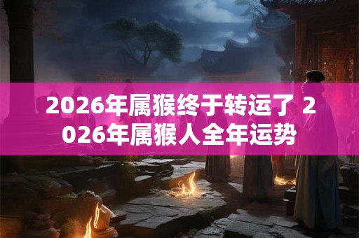2026年属猴终于转运了 2026年属猴人全年运势
