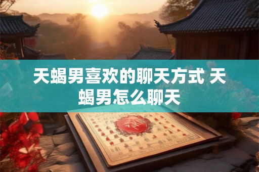 天蝎男喜欢的聊天方式 天蝎男怎么聊天