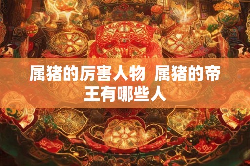 属猪的厉害人物  属猪的帝王有哪些人