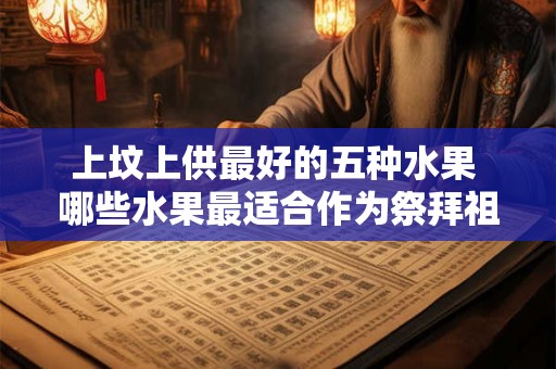上坟上供最好的五种水果 哪些水果最适合作为祭拜祖先的供品