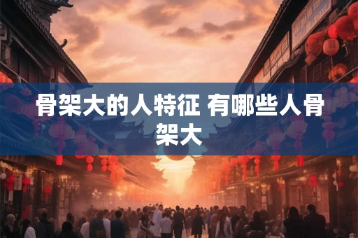 骨架大的人特征 有哪些人骨架大