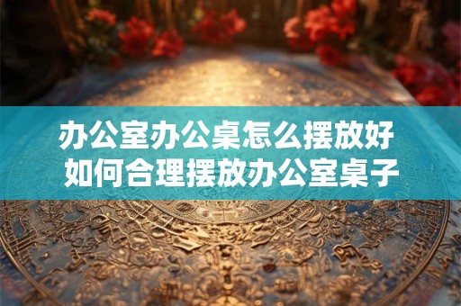 办公室办公桌怎么摆放好 如何合理摆放办公室桌子
