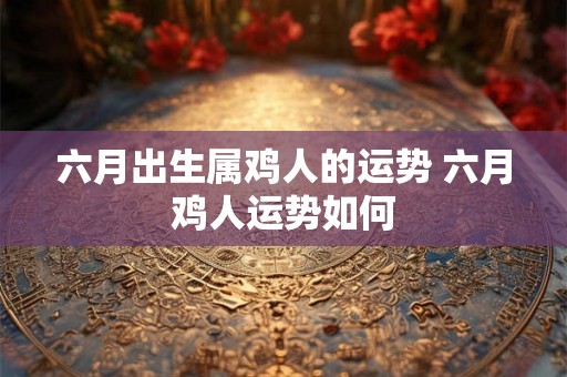 六月出生属鸡人的运势 六月鸡人运势如何