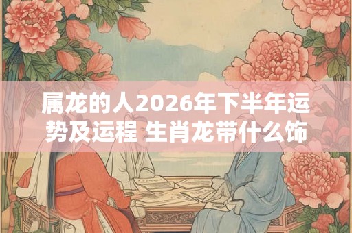 属龙的人2026年下半年运势及运程 生肖龙带什么饰品好转运