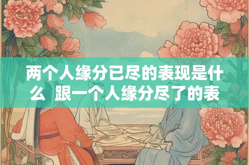 两个人缘分已尽的表现是什么 跟一个人缘分尽了的表现 两个人缘分已尽的表现是什么 跟一个人缘分尽了的表现