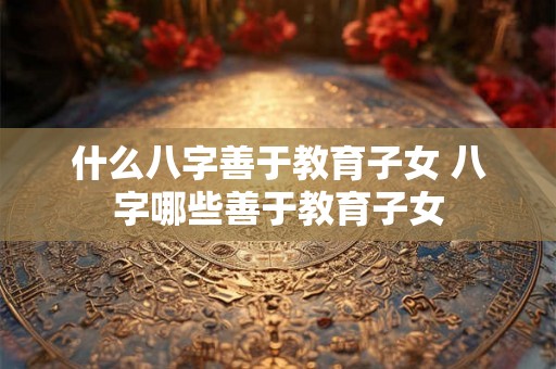 什么八字善于教育子女 八字哪些善于教育子女