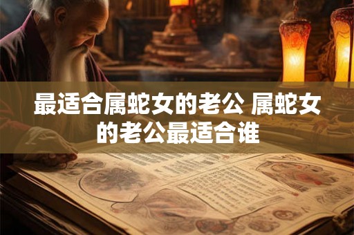 最适合属蛇女的老公 属蛇女的老公最适合谁 最适合属蛇女的老公 属蛇女的老公最适合谁
