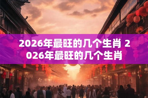 2026年最旺的几个生肖 2026年最旺的几个生肖