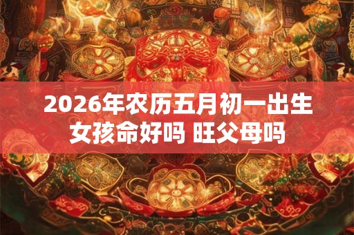 2026年农历五月初一出生女孩命好吗 旺父母吗