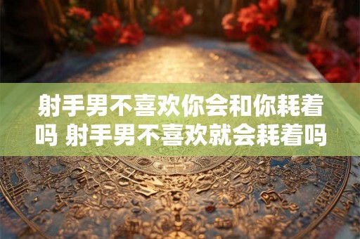 射手男不喜欢你会和你耗着吗 射手男不喜欢就会耗着吗