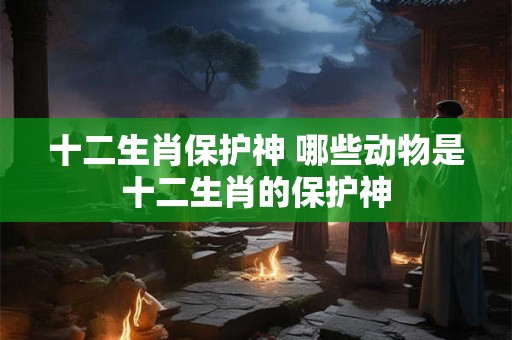 十二生肖保护神 哪些动物是十二生肖的保护神