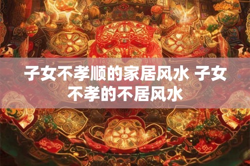 子女不孝顺的家居风水 子女不孝的不居风水