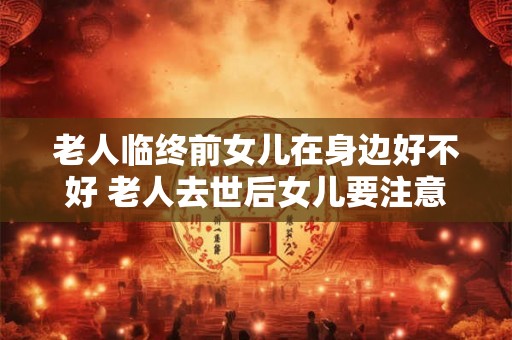 老人临终前女儿在身边好不好 老人去世后女儿要注意什么