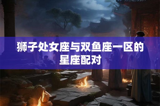 狮子处女座与双鱼座一区的星座配对