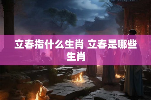 立春指什么生肖 立春是哪些生肖