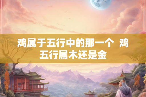鸡属于五行中的那一个  鸡五行属木还是金