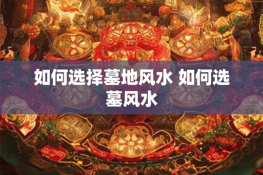 如何选择墓地风水 如何选墓风水 如何选择墓地风水 如何选墓风水