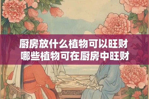 厨房放什么植物可以旺财 哪些植物可在厨房中旺财 厨房放什么植物可以旺财 哪些植物可在厨房中旺财