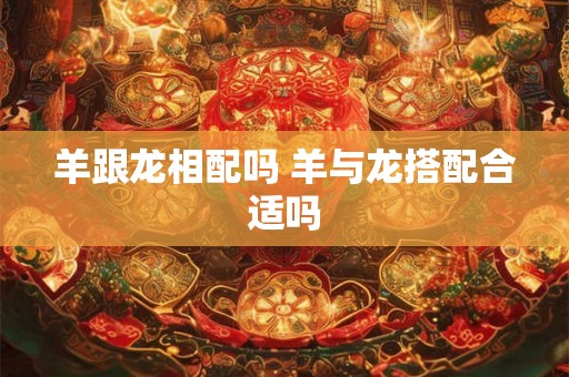 羊跟龙相配吗 羊与龙搭配合适吗 羊跟龙相配吗 羊与龙搭配合适吗