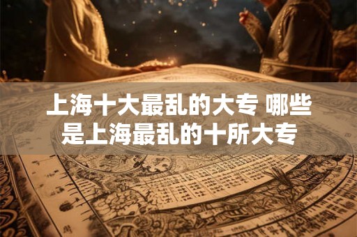 上海十大最乱的大专 哪些是上海最乱的十所大专