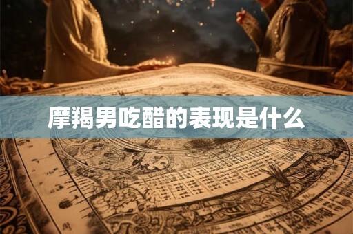 摩羯男吃醋的表现是什么