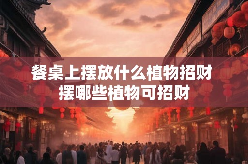 餐桌上摆放什么植物招财 摆哪些植物可招财