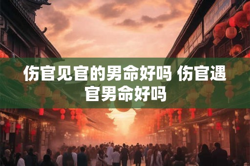 伤官见官的男命好吗 伤官遇官男命好吗