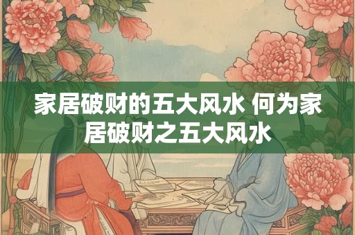 家居破财的五大风水 何为家居破财之五大风水 家居破财的五大风水 何为家居破财之五大风水