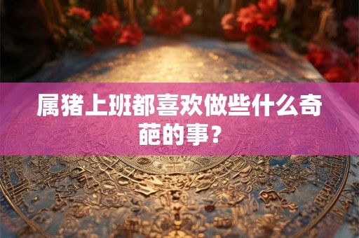 属猪上班都喜欢做些什么奇葩的事？