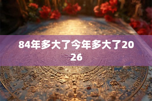 84年多大了今年多大了2026 84年多大了今年多大了2026