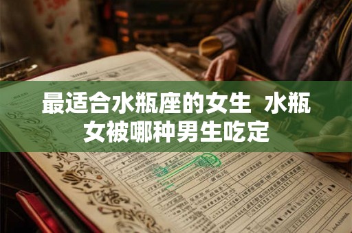 最适合水瓶座的女生  水瓶女被哪种男生吃定